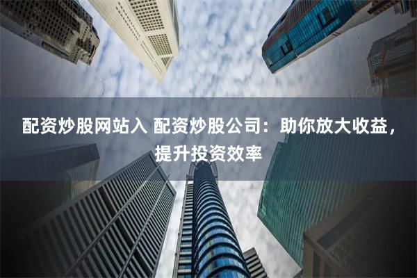 配资炒股网站入 配资炒股公司：助你放大收益，提升投资效率