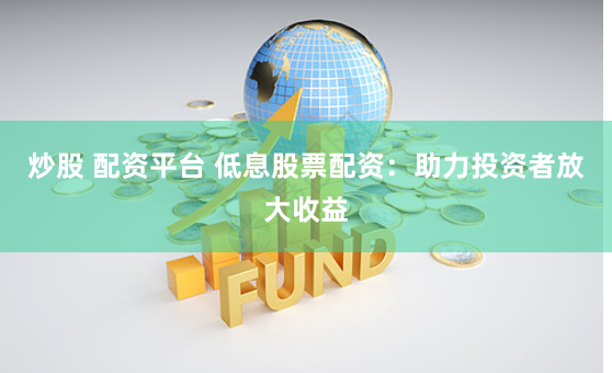 炒股 配资平台 低息股票配资：助力投资者放大收益