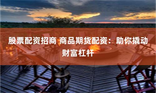 股票配资招商 商品期货配资：助你撬动财富杠杆